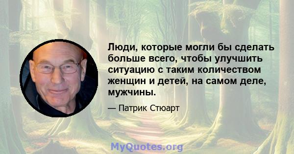 Люди, которые могли бы сделать больше всего, чтобы улучшить ситуацию с таким количеством женщин и детей, на самом деле, мужчины.