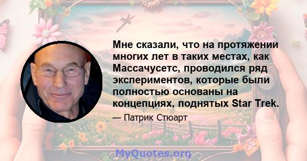 Мне сказали, что на протяжении многих лет в таких местах, как Массачусетс, проводился ряд экспериментов, которые были полностью основаны на концепциях, поднятых Star Trek.