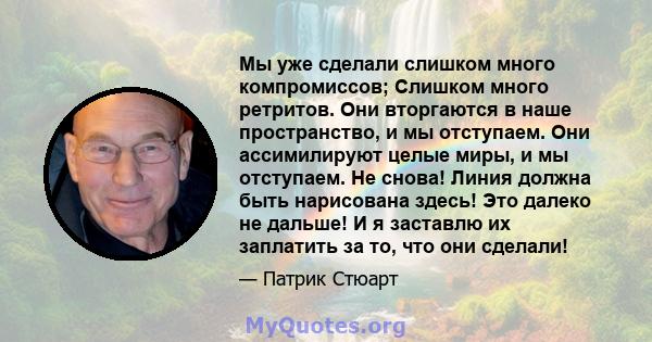 Мы уже сделали слишком много компромиссов; Слишком много ретритов. Они вторгаются в наше пространство, и мы отступаем. Они ассимилируют целые миры, и мы отступаем. Не снова! Линия должна быть нарисована здесь! Это