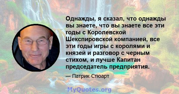 Однажды, я сказал, что однажды вы знаете, что вы знаете все эти годы с Королевской Шекспировской компанией, все эти годы игры с королями и князей и разговор с черным стихом, и лучше Капитан председатель предприятия.