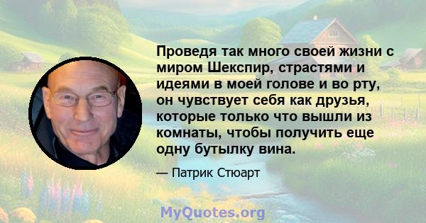 Проведя так много своей жизни с миром Шекспир, страстями и идеями в моей голове и во рту, он чувствует себя как друзья, которые только что вышли из комнаты, чтобы получить еще одну бутылку вина.