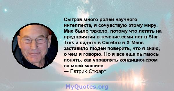 Сыграв много ролей научного интеллекта, я сочувствую этому миру. Мне было тяжело, потому что летать на предприятии в течение семи лет в Star Trek и сидеть в Cerebro в X-Mens заставило людей поверить, что я знаю, о чем я 