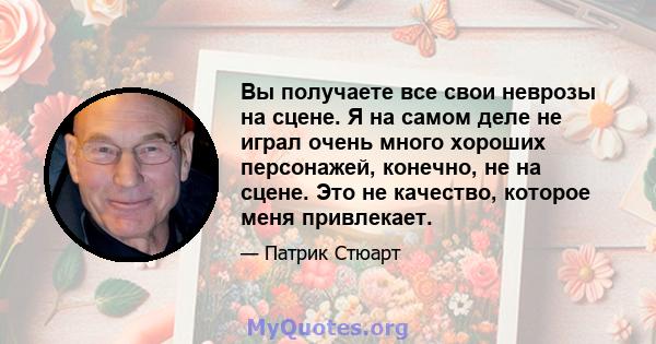 Вы получаете все свои неврозы на сцене. Я на самом деле не играл очень много хороших персонажей, конечно, не на сцене. Это не качество, которое меня привлекает.