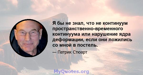 Я бы не знал, что не континуум пространственно-временного континуума или нарушение ядра деформации, если они ложились со мной в постель.