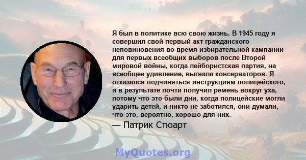 Я был в политике всю свою жизнь. В 1945 году я совершил свой первый акт гражданского неповиновения во время избирательной кампании для первых всеобщих выборов после Второй мировой войны, когда лейбористская партия, на