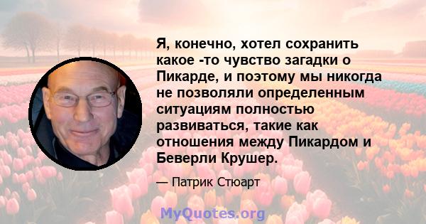 Я, конечно, хотел сохранить какое -то чувство загадки о Пикарде, и поэтому мы никогда не позволяли определенным ситуациям полностью развиваться, такие как отношения между Пикардом и Беверли Крушер.