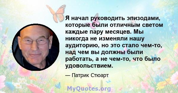 Я начал руководить эпизодами, которые были отличным светом каждые пару месяцев. Мы никогда не изменяли нашу аудиторию, но это стало чем-то, над чем вы должны были работать, а не чем-то, что было удовольствием.