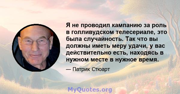 Я не проводил кампанию за роль в голливудском телесериале, это была случайность. Так что вы должны иметь меру удачи, у вас действительно есть, находясь в нужном месте в нужное время.