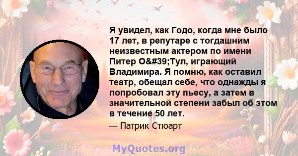 Я увидел, как Годо, когда мне было 17 лет, в репутаре с тогдашним неизвестным актером по имени Питер О'Тул, играющий Владимира. Я помню, как оставил театр, обещал себе, что однажды я попробовал эту пьесу, а затем в