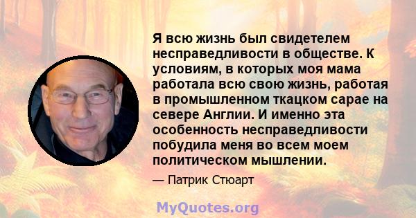 Я всю жизнь был свидетелем несправедливости в обществе. К условиям, в которых моя мама работала всю свою жизнь, работая в промышленном ткацком сарае на севере Англии. И именно эта особенность несправедливости побудила