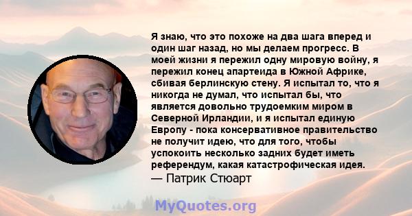 Я знаю, что это похоже на два шага вперед и один шаг назад, но мы делаем прогресс. В моей жизни я пережил одну мировую войну, я пережил конец апартеида в Южной Африке, сбивая берлинскую стену. Я испытал то, что я