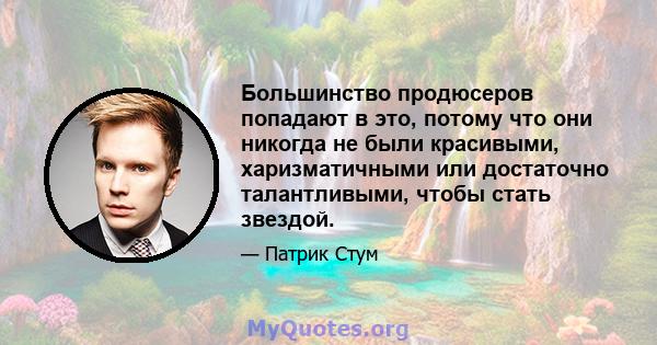 Большинство продюсеров попадают в это, потому что они никогда не были красивыми, харизматичными или достаточно талантливыми, чтобы стать звездой.