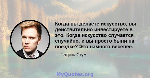 Когда вы делаете искусство, вы действительно инвестируете в это. Когда искусство случается случайно, и вы просто были на поездке? Это намного веселее.