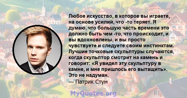 Любое искусство, в которое вы играете, на основе усилий, что -то теряет. Я думаю, что большую часть времени это должно быть чем -то, что происходит, и вы вдохновлены, и вы просто чувствуете и следуете своим инстинктам.