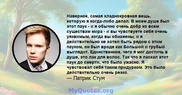 Наверное, самая хладнокровная вещь, которую я когда-либо делал. В моем душе был этот паук - и я обычно очень добр ко всем существам мира - и вы чувствуете себя очень уязвимым, когда вы обнажены, и я действительно не