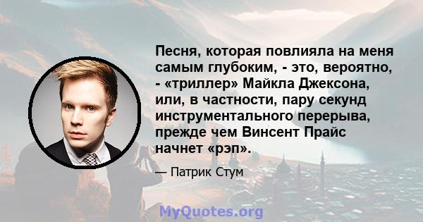 Песня, которая повлияла на меня самым глубоким, - это, вероятно, - «триллер» Майкла Джексона, или, в частности, пару секунд инструментального перерыва, прежде чем Винсент Прайс начнет «рэп».