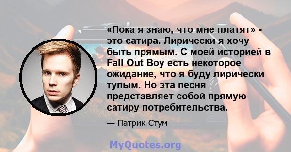 «Пока я знаю, что мне платят» - это сатира. Лирически я хочу быть прямым. С моей историей в Fall Out Boy есть некоторое ожидание, что я буду лирически тупым. Но эта песня представляет собой прямую сатиру потребительства.