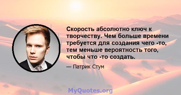 Скорость абсолютно ключ к творчеству. Чем больше времени требуется для создания чего -то, тем меньше вероятность того, чтобы что -то создать.