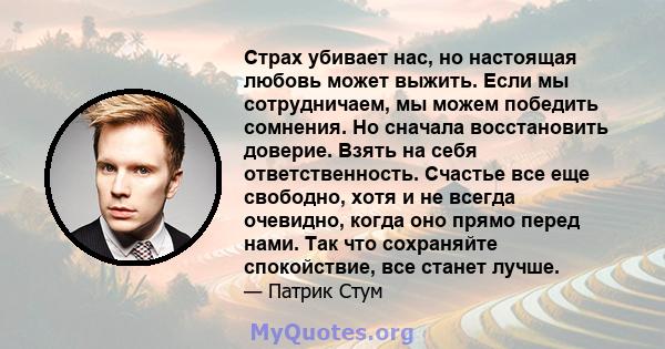 Страх убивает нас, но настоящая любовь может выжить. Если мы сотрудничаем, мы можем победить сомнения. Но сначала восстановить доверие. Взять на себя ответственность. Счастье все еще свободно, хотя и не всегда очевидно, 