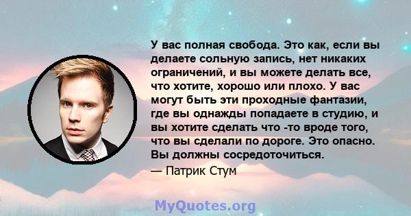 У вас полная свобода. Это как, если вы делаете сольную запись, нет никаких ограничений, и вы можете делать все, что хотите, хорошо или плохо. У вас могут быть эти проходные фантазии, где вы однажды попадаете в студию, и 