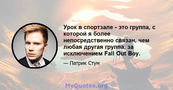 Урок в спортзале - это группа, с которой я более непосредственно связан, чем любая другая группа, за исключением Fall Out Boy.