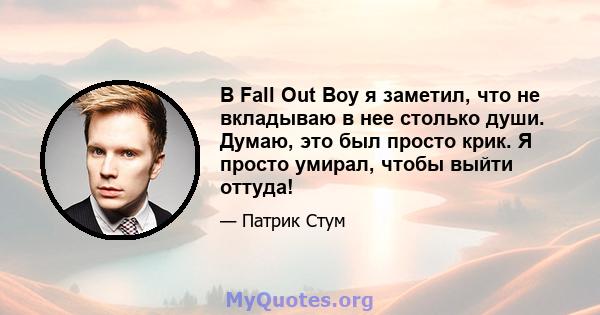 В Fall Out Boy я заметил, что не вкладываю в нее столько души. Думаю, это был просто крик. Я просто умирал, чтобы выйти оттуда!