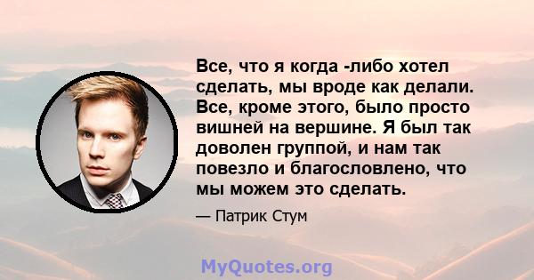 Все, что я когда -либо хотел сделать, мы вроде как делали. Все, кроме этого, было просто вишней на вершине. Я был так доволен группой, и нам так повезло и благословлено, что мы можем это сделать.