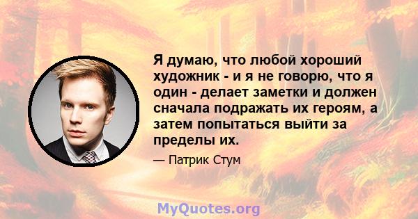 Я думаю, что любой хороший художник - и я не говорю, что я один - делает заметки и должен сначала подражать их героям, а затем попытаться выйти за пределы их.