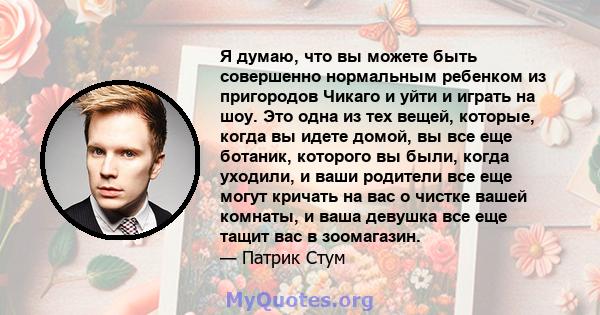 Я думаю, что вы можете быть совершенно нормальным ребенком из пригородов Чикаго и уйти и играть на шоу. Это одна из тех вещей, которые, когда вы идете домой, вы все еще ботаник, которого вы были, когда уходили, и ваши