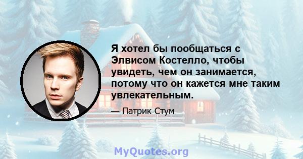 Я хотел бы пообщаться с Элвисом Костелло, чтобы увидеть, чем он занимается, потому что он кажется мне таким увлекательным.