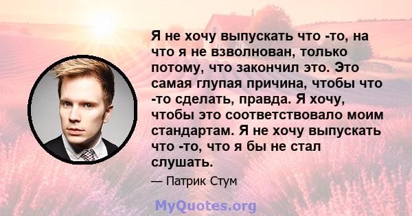 Я не хочу выпускать что -то, на что я не взволнован, только потому, что закончил это. Это самая глупая причина, чтобы что -то сделать, правда. Я хочу, чтобы это соответствовало моим стандартам. Я не хочу выпускать что