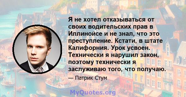 Я не хотел отказываться от своих водительских прав в Иллинойсе и не знал, что это преступление. Кстати, в штате Калифорния. Урок усвоен. Технически я нарушил закон, поэтому технически я заслуживаю того, что получаю.