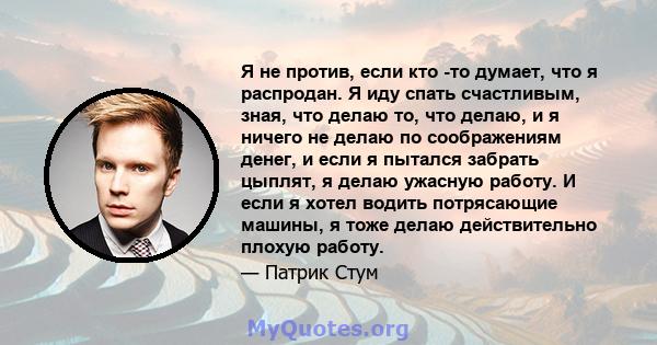 Я не против, если кто -то думает, что я распродан. Я иду спать счастливым, зная, что делаю то, что делаю, и я ничего не делаю по соображениям денег, и если я пытался забрать цыплят, я делаю ужасную работу. И если я