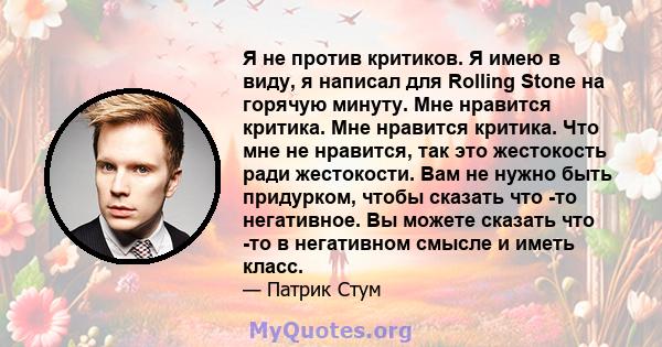 Я не против критиков. Я имею в виду, я написал для Rolling Stone на горячую минуту. Мне нравится критика. Мне нравится критика. Что мне не нравится, так это жестокость ради жестокости. Вам не нужно быть придурком, чтобы 