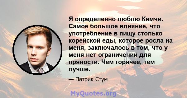 Я определенно люблю Кимчи. Самое большое влияние, что употребление в пищу столько корейской еды, которое росла на меня, заключалось в том, что у меня нет ограничений для пряности. Чем горячее, тем лучше.