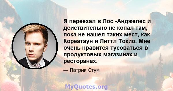 Я переехал в Лос -Анджелес и действительно не копал там, пока не нашел таких мест, как Кореатаун ​​и Литтл Токио. Мне очень нравится тусоваться в продуктовых магазинах и ресторанах.