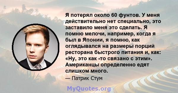 Я потерял около 60 фунтов. У меня действительно нет специально, это заставило меня это сделать. Я помню мелочи, например, когда я был в Японии, я помню, как оглядывался на размеры порций ресторана быстрого питания и,