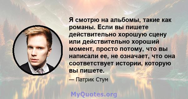 Я смотрю на альбомы, такие как романы. Если вы пишете действительно хорошую сцену или действительно хороший момент, просто потому, что вы написали ее, не означает, что она соответствует истории, которую вы пишете.