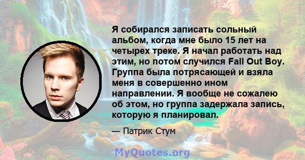 Я собирался записать сольный альбом, когда мне было 15 лет на четырех треке. Я начал работать над этим, но потом случился Fall Out Boy. Группа была потрясающей и взяла меня в совершенно ином направлении. Я вообще не