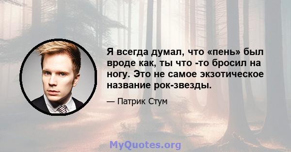 Я всегда думал, что «пень» был вроде как, ты что -то бросил на ногу. Это не самое экзотическое название рок-звезды.