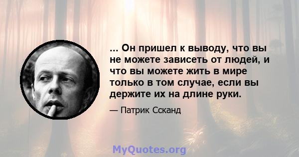 ... Он пришел к выводу, что вы не можете зависеть от людей, и что вы можете жить в мире только в том случае, если вы держите их на длине руки.