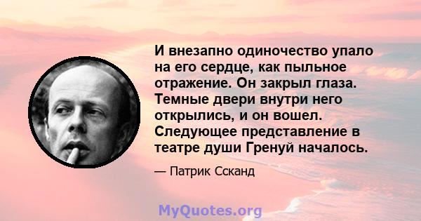 И внезапно одиночество упало на его сердце, как пыльное отражение. Он закрыл глаза. Темные двери внутри него открылись, и он вошел. Следующее представление в театре души Гренуй началось.