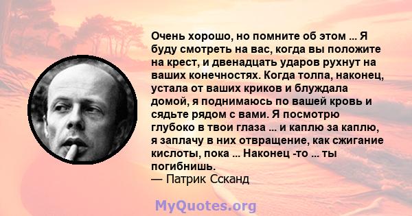 Очень хорошо, но помните об этом ... Я буду смотреть на вас, когда вы положите на крест, и двенадцать ударов рухнут на ваших конечностях. Когда толпа, наконец, устала от ваших криков и блуждала домой, я поднимаюсь по