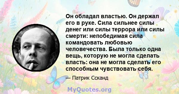 Он обладал властью. Он держал его в руке. Сила сильнее силы денег или силы террора или силы смерти: непобедимая сила командовать любовью человечества. Была только одна вещь, которую не могла сделать власть: она не могла 