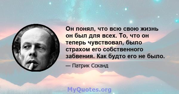 Он понял, что всю свою жизнь он был для всех. То, что он теперь чувствовал, было страхом его собственного забвения. Как будто его не было.