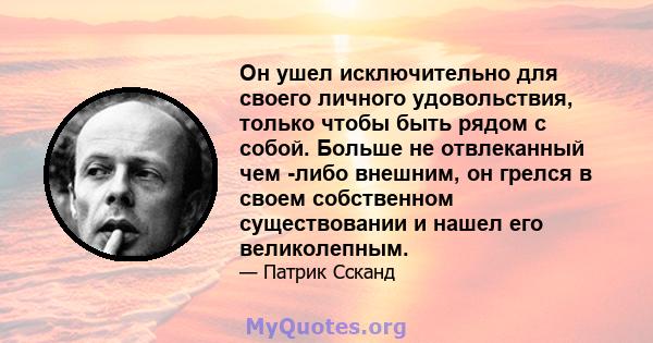 Он ушел исключительно для своего личного удовольствия, только чтобы быть рядом с собой. Больше не отвлеканный чем -либо внешним, он грелся в своем собственном существовании и нашел его великолепным.