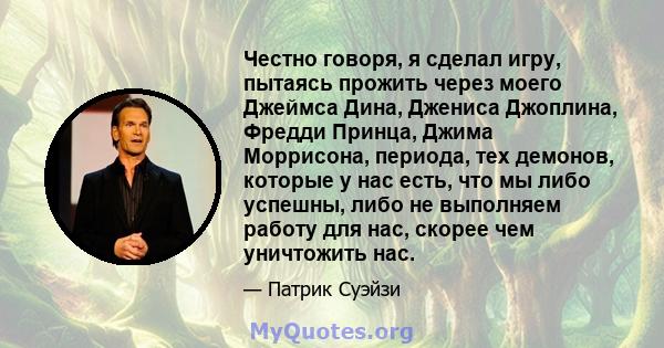 Честно говоря, я сделал игру, пытаясь прожить через моего Джеймса Дина, Джениса Джоплина, Фредди Принца, Джима Моррисона, периода, тех демонов, которые у нас есть, что мы либо успешны, либо не выполняем работу для нас,