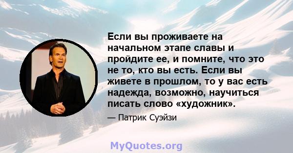 Если вы проживаете на начальном этапе славы и пройдите ее, и помните, что это не то, кто вы есть. Если вы живете в прошлом, то у вас есть надежда, возможно, научиться писать слово «художник».