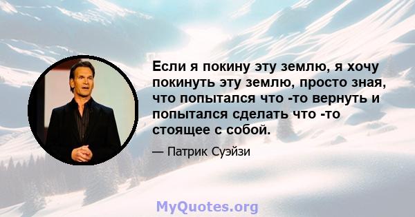 Если я покину эту землю, я хочу покинуть эту землю, просто зная, что попытался что -то вернуть и попытался сделать что -то стоящее с собой.