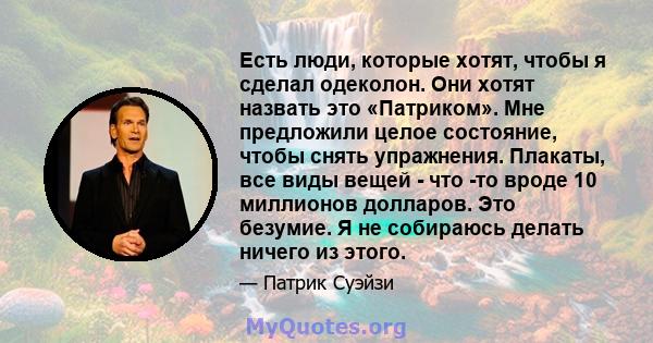 Есть люди, которые хотят, чтобы я сделал одеколон. Они хотят назвать это «Патриком». Мне предложили целое состояние, чтобы снять упражнения. Плакаты, все виды вещей - что -то вроде 10 миллионов долларов. Это безумие. Я